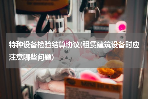 特种设备检验结算协议(租赁建筑设备时应注意哪些问题)