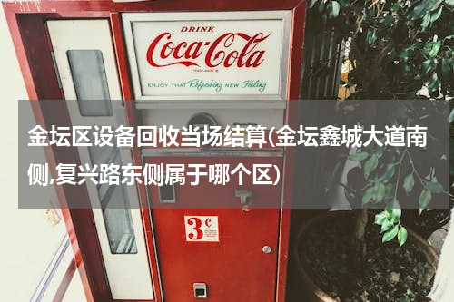 金坛区设备回收当场结算(金坛鑫城大道南侧,复兴路东侧属于哪个区)