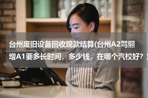 台州废旧设备回收现款结算(台州A2驾照增A1要多长时间，多少钱，在哪个汽校好？)