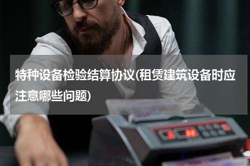 特种设备检验结算协议(租赁建筑设备时应注意哪些问题)