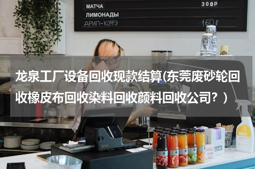 龙泉工厂设备回收现款结算(东莞废砂轮回收橡皮布回收染料回收颜料回收公司？)