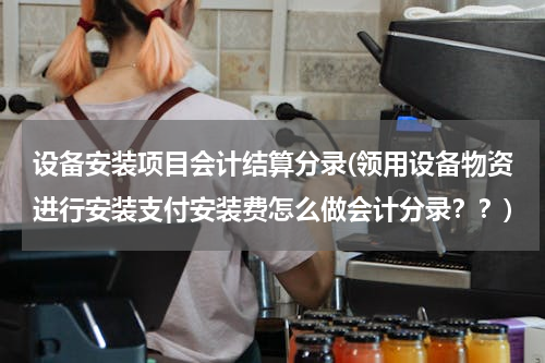 设备安装项目会计结算分录(领用设备物资进行安装支付安装费怎么做会计分录？？)