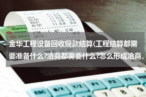 金华工程设备回收现款结算(工程结算都需要准备什么?洽商都需要什么?怎么形成洽商，现场签证是什么意思？)