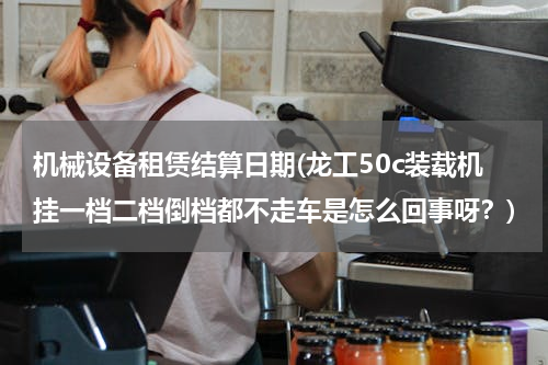 机械设备租赁结算日期(龙工50c装载机挂一档二档倒档都不走车是怎么回事呀？)