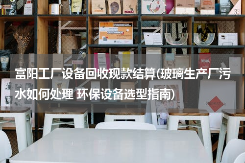 富阳工厂设备回收现款结算(玻璃生产厂污水如何处理 环保设备选型指南)