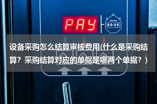 设备采购怎么结算审核费用(什么是采购结算？采购结算对应的单据是哪两个单据？)