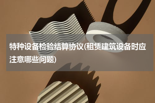 特种设备检验结算协议(租赁建筑设备时应注意哪些问题)