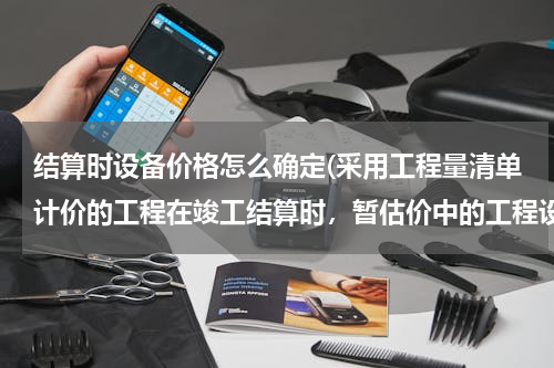 结算时设备价格怎么确定(采用工程量清单计价的工程在竣工结算时，暂估价中的工程设备单价，应按（　　）。)