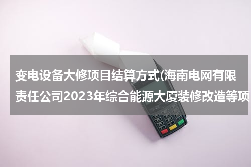 变电设备大修项目结算方式(海南电网有限责任公司2023年综合能源大厦装修改造等项目招标公告)