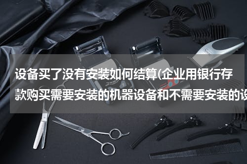 设备买了没有安装如何结算(企业用银行存款购买需要安装的机器设备和不需要安装的设备在财务上处理一样吗)