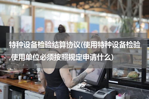 特种设备检验结算协议(使用特种设备检验,使用单位必须按照规定申请什么)