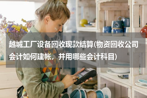 越城工厂设备回收现款结算(物资回收公司会计如何建帐，并用哪些会计科目)