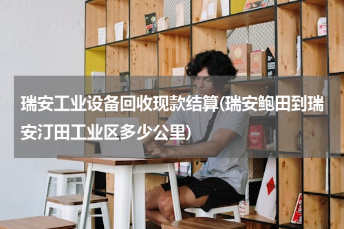 瑞安工业设备回收现款结算(瑞安鲍田到瑞安汀田工业区多少公里)