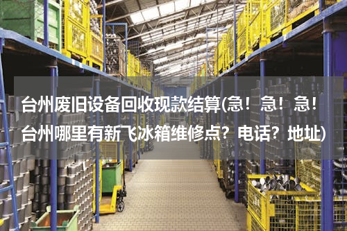 台州废旧设备回收现款结算(急！急！急！台州哪里有新飞冰箱维修点？电话？地址)