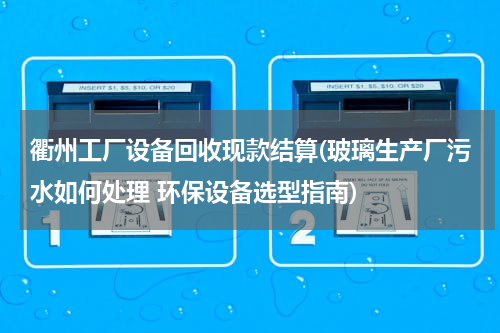 衢州工厂设备回收现款结算(玻璃生产厂污水如何处理 环保设备选型指南)