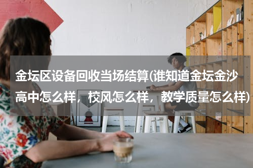 金坛区设备回收当场结算(谁知道金坛金沙高中怎么样，校风怎么样，教学质量怎么样)