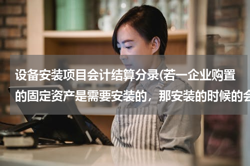 设备安装项目会计结算分录(若一企业购置的固定资产是需要安装的，那安装的时候的会计分录应该怎么做？)