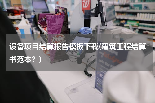 设备项目结算报告模板下载(建筑工程结算书范本？)