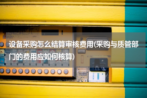 设备采购怎么结算审核费用(采购与质管部门的费用应如何核算)