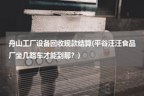舟山工厂设备回收现款结算(平谷汪汪食品厂坐几路车才能到那？)
