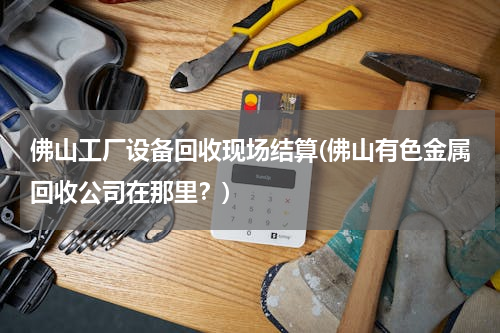 佛山工厂设备回收现场结算(佛山有色金属回收公司在那里？)