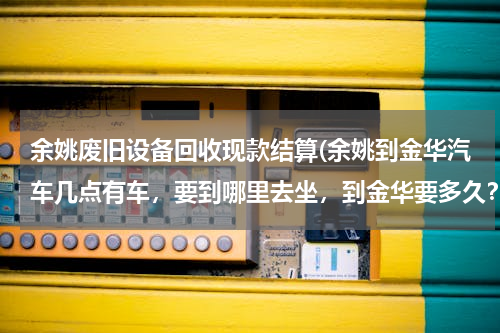 余姚废旧设备回收现款结算(余姚到金华汽车几点有车，要到哪里去坐，到金华要多久？)