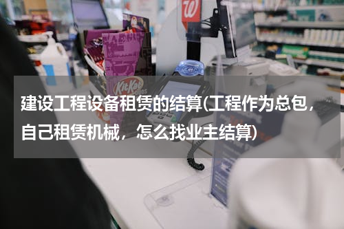建设工程设备租赁的结算(工程作为总包，自己租赁机械，怎么找业主结算)