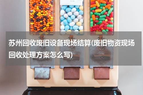 苏州回收废旧设备现场结算(废旧物资现场回收处理方案怎么写)