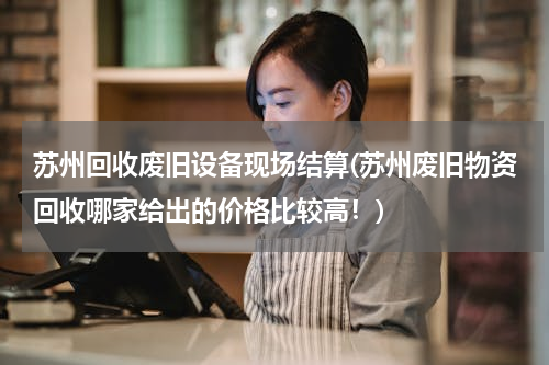 苏州回收废旧设备现场结算(苏州废旧物资回收哪家给出的价格比较高！)