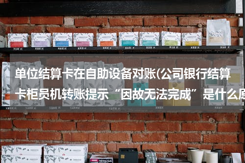 单位结算卡在自助设备对账(公司银行结算卡柜员机转账提示“因故无法完成”是什么原因)