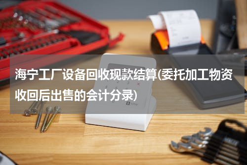 海宁工厂设备回收现款结算(委托加工物资收回后出售的会计分录)
