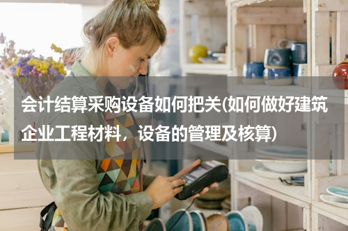会计结算采购设备如何把关(如何做好建筑企业工程材料，设备的管理及核算)