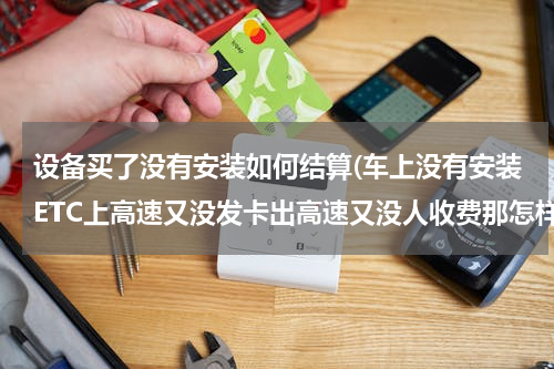 设备买了没有安装如何结算(车上没有安装ETC上高速又没发卡出高速又没人收费那怎样交过路费呢？)