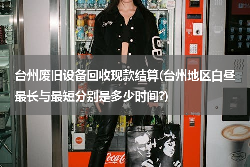 台州废旧设备回收现款结算(台州地区白昼最长与最短分别是多少时间?)
