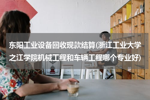东阳工业设备回收现款结算(浙江工业大学之江学院机械工程和车辆工程哪个专业好)
