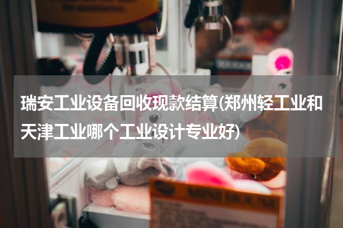 瑞安工业设备回收现款结算(郑州轻工业和天津工业哪个工业设计专业好)