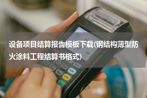 设备项目结算报告模板下载(钢结构薄型防火涂料工程结算书格式)