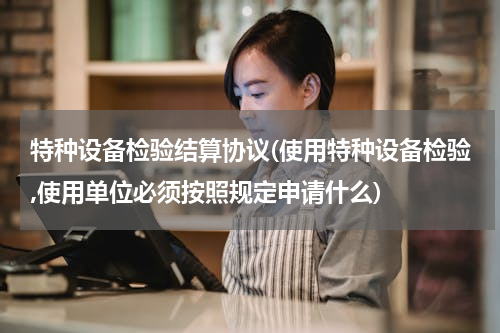 特种设备检验结算协议(使用特种设备检验,使用单位必须按照规定申请什么)