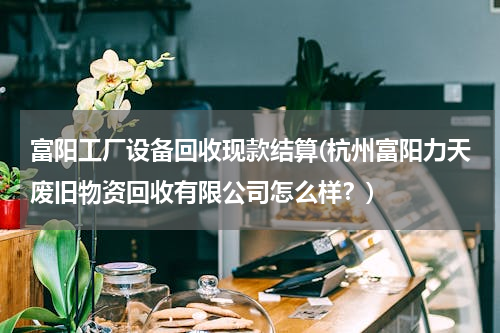 富阳工厂设备回收现款结算(杭州富阳力天废旧物资回收有限公司怎么样？)