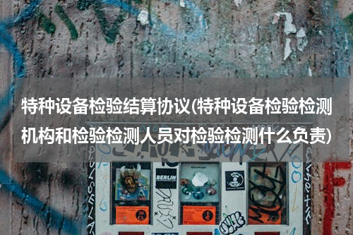 特种设备检验结算协议(特种设备检验检测机构和检验检测人员对检验检测什么负责)