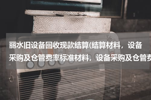 丽水旧设备回收现款结算(结算材料，设备采购及仓管费率标准材料，设备采购及仓管费能加上去吗)