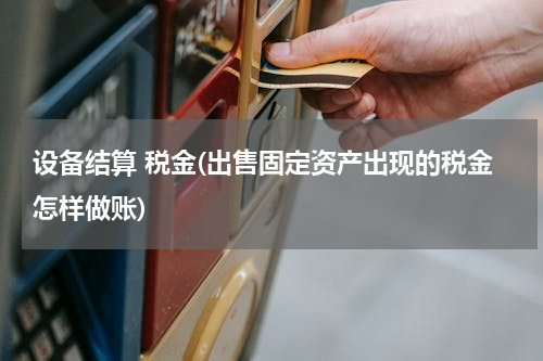 设备结算 税金(出售固定资产出现的税金怎样做账)