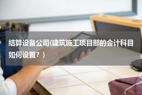 结算设备公司(建筑施工项目部的会计科目如何设置？)