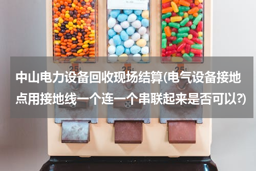 中山电力设备回收现场结算(电气设备接地点用接地线一个连一个串联起来是否可以?)