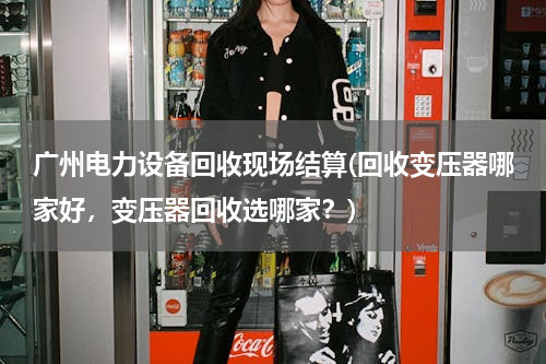 广州电力设备回收现场结算(回收变压器哪家好，变压器回收选哪家？)