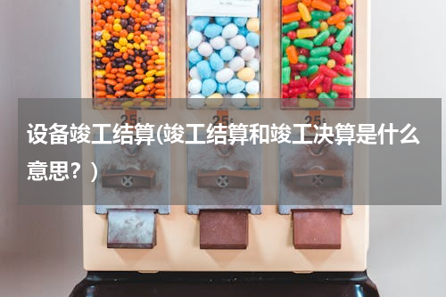 设备竣工结算(竣工结算和竣工决算是什么意思？)
