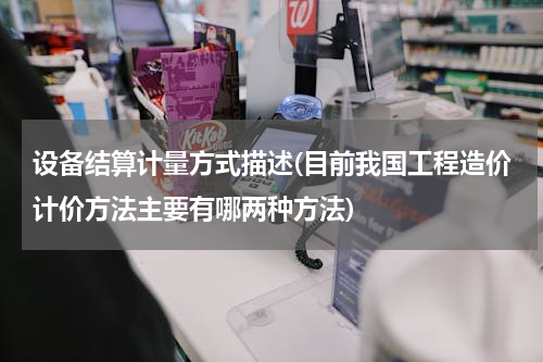 设备结算计量方式描述(目前我国工程造价计价方法主要有哪两种方法)