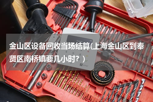 金山区设备回收当场结算(上海金山区到奉贤区南桥镇要几小时？)