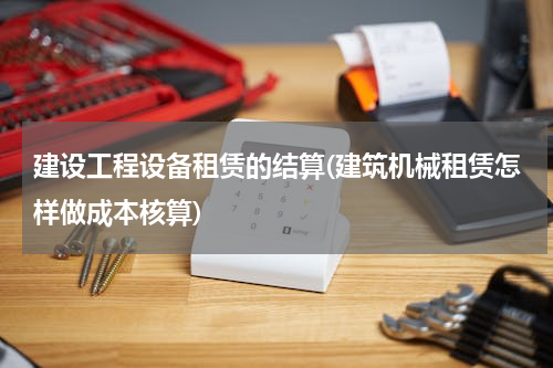 建设工程设备租赁的结算(建筑机械租赁怎样做成本核算)