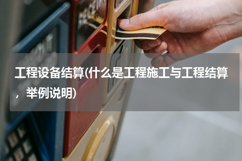 工程设备结算(什么是工程施工与工程结算，举例说明)